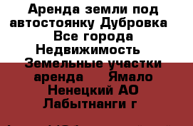 Аренда земли под автостоянку Дубровка - Все города Недвижимость » Земельные участки аренда   . Ямало-Ненецкий АО,Лабытнанги г.